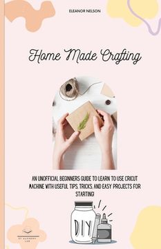 portada Home Made Crafting: An Unofficial Beginners Guide to Learn to Use Cricut Machine with Useful Tips, Tricks, and Easy Projects for Starting!