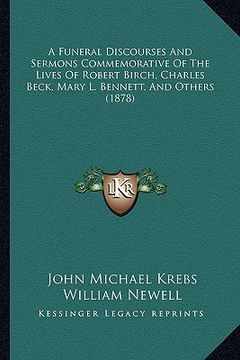 portada a funeral discourses and sermons commemorative of the lives of robert birch, charles beck, mary l. bennett, and others (1878) (en Inglés)
