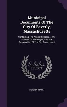 portada Municipal Documents Of The City Of Beverly, Massachusetts: Containing The Annual Reports ... The Address Of The Mayor, And The Organization Of The Cit