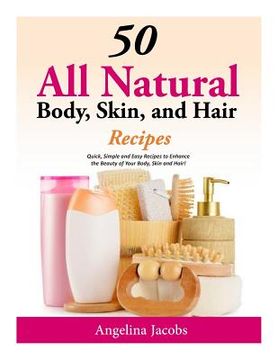 portada 50 All Natural Body, Skin, and Hair Recipes: Quick, Simple and Easy Recipes to Enhance the Beauty of Your Body, Skin and Hair! (en Inglés)