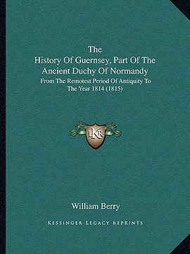 portada the history of guernsey, part of the ancient duchy of normandy: from the remotest period of antiquity to the year 1814 (1815) (in English)