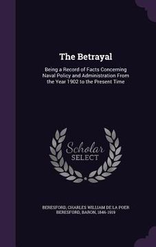 portada The Betrayal: Being a Record of Facts Concerning Naval Policy and Administration From the Year 1902 to the Present Time (en Inglés)