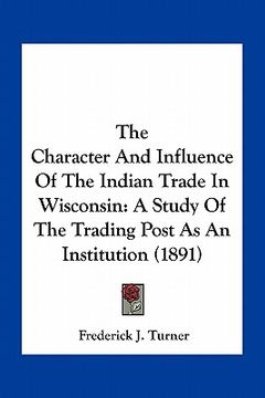 portada the character and influence of the indian trade in wisconsin: a study of the trading post as an institution (1891) (en Inglés)