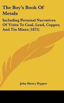portada the boy's book of metals: including personal narratives of visits to coal, lead, copper, and tin mines (1875)
