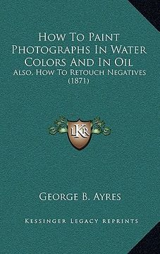 portada how to paint photographs in water colors and in oil: also, how to retouch negatives (1871) (en Inglés)