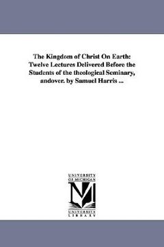 portada the kingdom of christ on earth: twelve lectures delivered before the students of the theological seminary, andover. by samuel harris ... (in English)