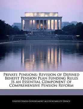 portada private pensions: revision of defined benefit pension plan funding rules is an essential component of comprehensive pension reform (en Inglés)