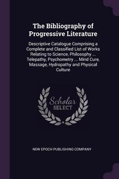 portada The Bibliography of Progressive Literature: Descriptive Catalogue Comprising a Complete and Classified List of Works Relating to Science, Philosophy . (en Inglés)