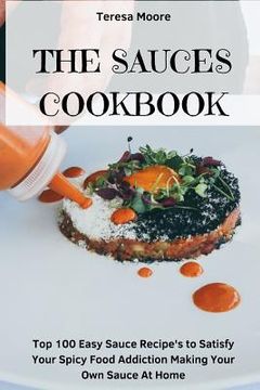 portada The Sauces Cookbook: Top 100 Easy Sauce Recipe's to Satisfy Your Spicy Food Addiction Making Your Own Sauce at Home (en Inglés)