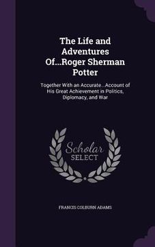 portada The Life and Adventures Of...Roger Sherman Potter: Together With an Accurate...Account of His Great Achievement in Politics, Diplomacy, and War (en Inglés)