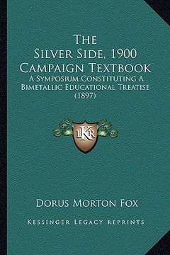 portada the silver side, 1900 campaign textbook: a symposium constituting a bimetallic educational treatise (1897) (in English)
