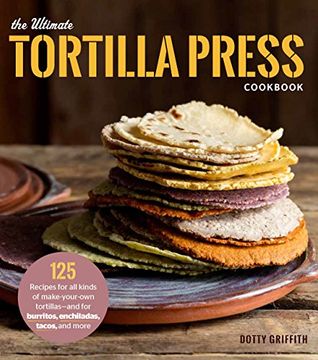portada The Ultimate Tortilla Press Cookbook: 125 Recipes for All Kinds of Make-Your-Own Tortillas--and for Burritos, Enchiladas, Tacos, and More (in English)
