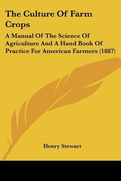 portada the culture of farm crops: a manual of the science of agriculture and a hand book of practice for american farmers (1887) (en Inglés)