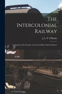 portada The Intercolonial Railway [microform]: Analysis of the Frontier, Central and Bay Chaleurs Routes (en Inglés)