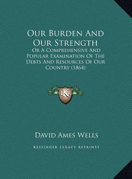 portada our burden and our strength: or a comprehensive and popular examination of the debts and resources of our country (1864) (en Inglés)