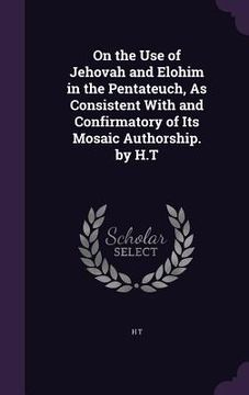 portada On the Use of Jehovah and Elohim in the Pentateuch, As Consistent With and Confirmatory of Its Mosaic Authorship. by H.T (en Inglés)