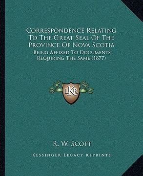 portada correspondence relating to the great seal of the province of nova scotia: being affixed to documents requiring the same (1877) (en Inglés)