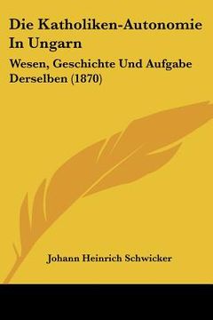 portada Die Katholiken-Autonomie In Ungarn: Wesen, Geschichte Und Aufgabe Derselben (1870) (in German)