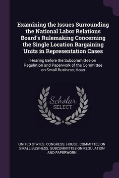 portada Examining the Issues Surrounding the National Labor Relations Board's Rulemaking Concerning the Single Location Bargaining Units in Representation Cas (in English)