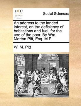 portada an address to the landed interest, on the deficiency of habitations and fuel, for the use of the poor. by wm. morton pitt, esq. m.p. (in English)