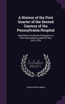 portada A History of the First Quarter of the Second Century of the Pennsylvania Hospital: Read Before the Board of Managers at Their Stated Meeting Held 9Th (en Inglés)