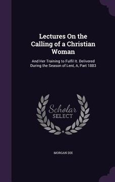 portada Lectures On the Calling of a Christian Woman: And Her Training to Fulfil It. Delivered During the Season of Lent, A, Part 1883 (en Inglés)