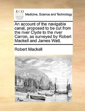 portada an account of the navigable canal, proposed to be cut from the river clyde to the river carron, as surveyed by robert mackell and james watt. (en Inglés)