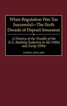 portada When Regulation was too Successful- the Sixth Decade of Deposit Insurance: A History of the Troubles of the U. Su Banking Industry in the 1980S and ear (en Inglés)