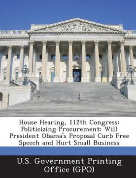 portada House Hearing, 112th Congress: Politicizing Procurement: Will President Obama's Proposal Curb Free Speech and Hurt Small Business (en Inglés)