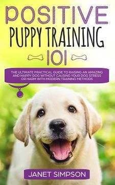 portada Positive Puppy Training 101: The Ultimate Practical Guide to Raising an Amazing and Happy Dog Without Causing Your Dog Stress or Harm With Modern T (in English)