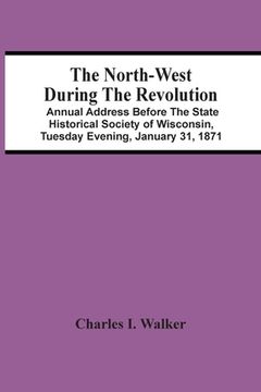 portada The North-West During the Revolution; Annual Address Before the State Historical Society of Wisconsin, Tuesday Evening, January 31, 1871 (in English)