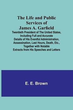 portada The Life and Public Services of James A. Garfield: Twentieth President of the United States, Including Full and Accurate Details of His Eventful Admin 