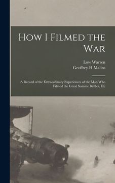 portada How I Filmed the War: A Record of the Extraordinary Experiences of the man who Filmed the Great Somme Battles, Etc (in English)