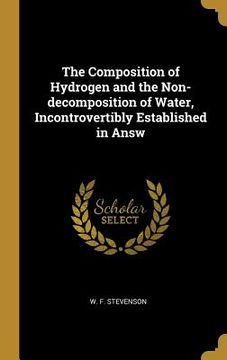 portada The Composition of Hydrogen and the Non-decomposition of Water, Incontrovertibly Established in Answ