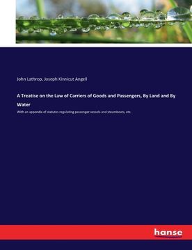portada A Treatise on the Law of Carriers of Goods and Passengers, By Land and By Water: With an appendix of statutes regulating passenger vessels and steambo (en Inglés)