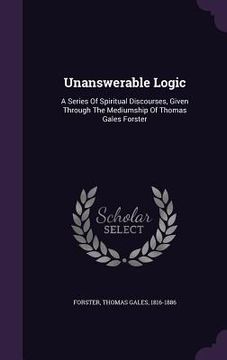 portada Unanswerable Logic: A Series Of Spiritual Discourses, Given Through The Mediumship Of Thomas Gales Forster (en Inglés)