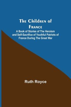 portada The Children of France; A Book of Stories of the Heroism and Self-sacrifice of Youthful Patriots of France During the Great War (en Inglés)