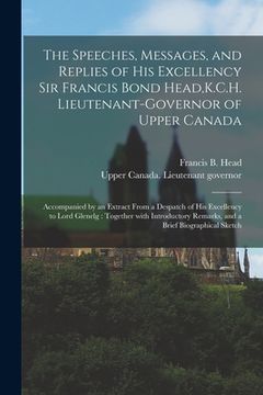 portada The Speeches, Messages, and Replies of His Excellency Sir Francis Bond Head, K.C.H. Lieutenant-Governor of Upper Canada [microform]: Accompanied by an