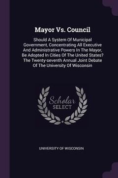 portada Mayor Vs. Council: Should A System Of Municipal Government, Concentrating All Executive And Administrative Powers In The Mayor, Be Adopte (in English)