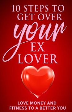 portada 10 steps to get over your ex Lover: Love Money and Fitness to a better You: Breakups are bad but the beginning to a better relationship with you is be (en Inglés)