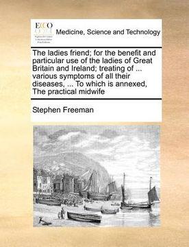 portada the ladies friend; for the benefit and particular use of the ladies of great britain and ireland; treating of ... various symptoms of all their diseas (en Inglés)