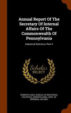 portada Annual Report Of The Secretary Of Internal Affairs Of The Commonwealth Of Pennsylvania: Industrial Statistics, Part 3 (en Inglés)