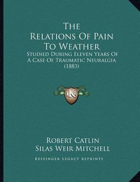 portada the relations of pain to weather: studied during eleven years of a case of traumatic neuralgia (1883) (en Inglés)