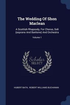 portada The Wedding Of Shon Maclean: A Scottish Rhapsody, For Chorus, Soli (soprano And Baritone) And Orchestra; Volume 1