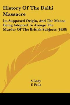 portada history of the delhi massacre: its supposed origin, and the means being adopted to avenge the murder of the british subjects (1858) (en Inglés)