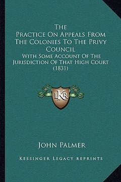 portada the practice on appeals from the colonies to the privy council: with some account of the jurisdiction of that high court (1831) (en Inglés)