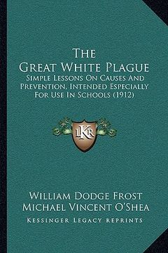 portada the great white plague: simple lessons on causes and prevention, intended especially for use in schools (1912) (en Inglés)