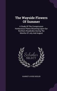 portada The Wayside Flowers Of Summer: A Study Of The Conspicuous Herbaceous Plants Blooming Upon Our Northern Roadsides During The Months Of July And August