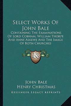 portada select works of john bale: containing the examinations of lord cobham, william thorpe and anne askewe and the image of both churches (en Inglés)