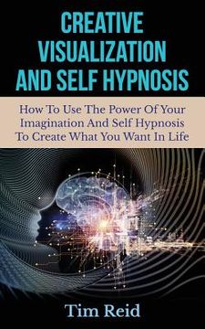 portada Creative Visualization And Self Hypnosis: How To Use The Power Of Your Imagination And Self Hypnosis To Create What You Want In Life (en Inglés)